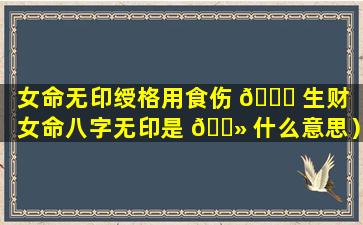 女命无印绶格用食伤 🐘 生财（女命八字无印是 🌻 什么意思）